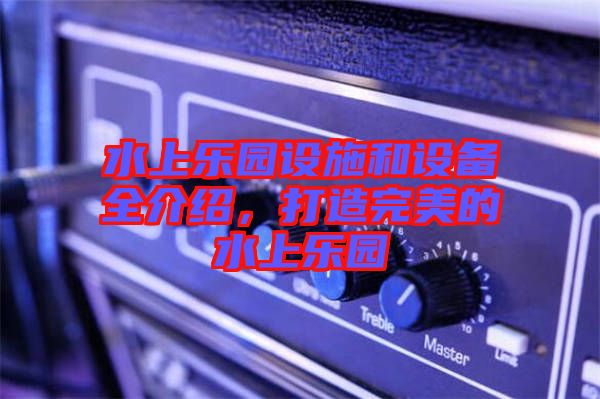 水上樂(lè)園設(shè)施和設(shè)備全介紹，打造完美的水上樂(lè)園