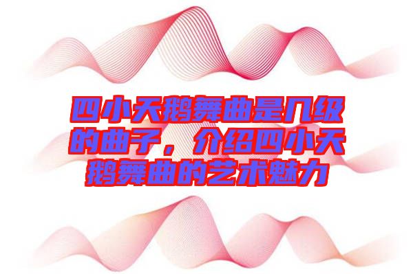四小天鵝舞曲是幾級的曲子，介紹四小天鵝舞曲的藝術魅力