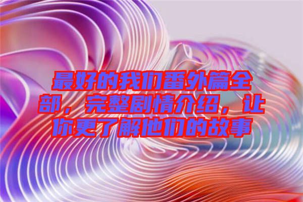 最好的我們番外篇全部，完整劇情介紹，讓你更了解他們的故事