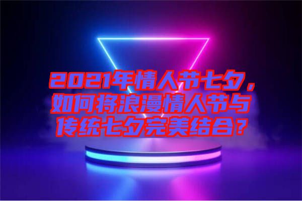 2021年情人節(jié)七夕，如何將浪漫情人節(jié)與傳統(tǒng)七夕完美結(jié)合？