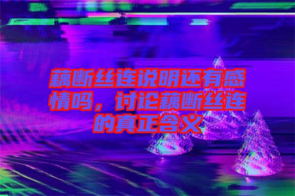 藕斷絲連說明還有感情嗎，討論藕斷絲連的真正含義
