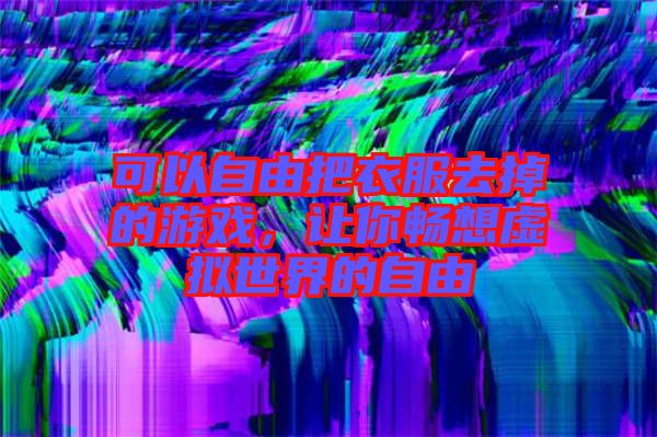 可以自由把衣服去掉的游戲，讓你暢想虛擬世界的自由