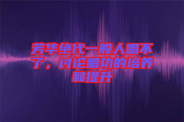 芳華絕代一般人唱不了，討論唱功的培養(yǎng)和提升