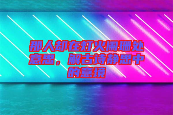 那人卻在燈火闌珊處意思，解古詩靜思中的意境