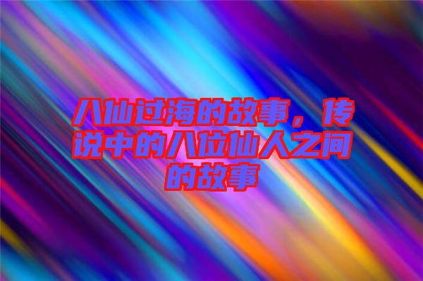 八仙過海的故事，傳說中的八位仙人之間的故事