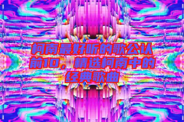 柯南最好聽(tīng)的歌公認(rèn)前10，精選柯南中的經(jīng)典歌曲