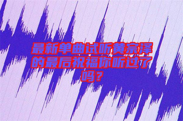最新單曲試聽黃宗澤的最后祝福你聽過了嗎？
