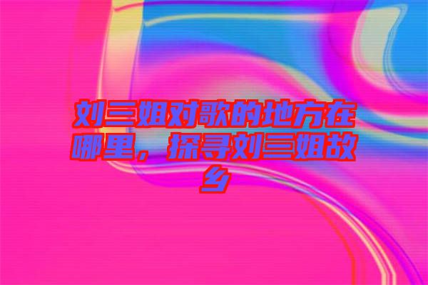 劉三姐對歌的地方在哪里，探尋劉三姐故鄉(xiāng)