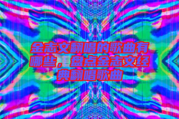 金志文翻唱的歌曲有哪些，盤點金志文經(jīng)典翻唱歌曲