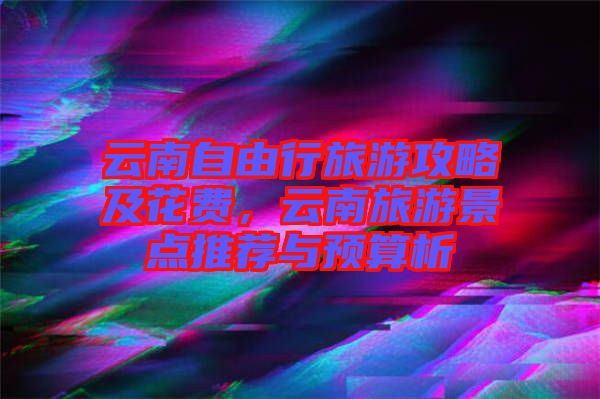 云南自由行旅游攻略及花費(fèi)，云南旅游景點(diǎn)推薦與預(yù)算析