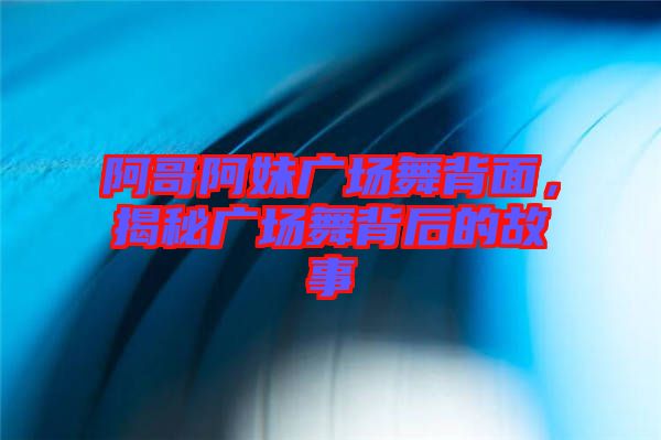 阿哥阿妹廣場(chǎng)舞背面，揭秘廣場(chǎng)舞背后的故事