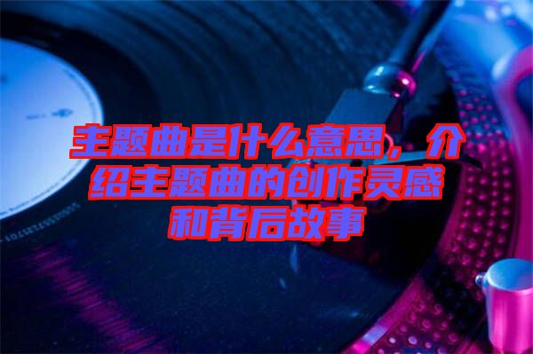 主題曲是什么意思，介紹主題曲的創(chuàng)作靈感和背后故事