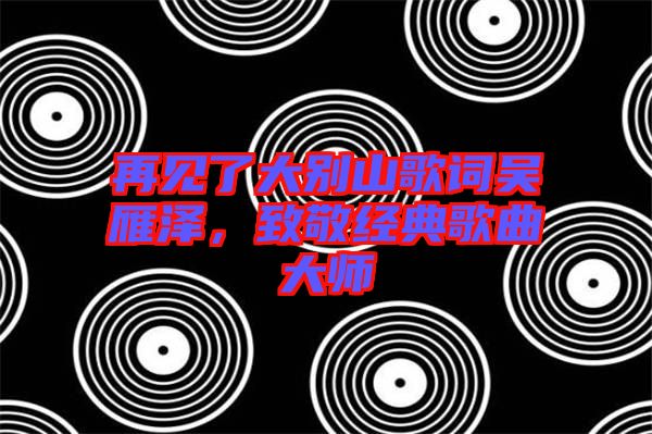 再見(jiàn)了大別山歌詞吳雁澤，致敬經(jīng)典歌曲大師