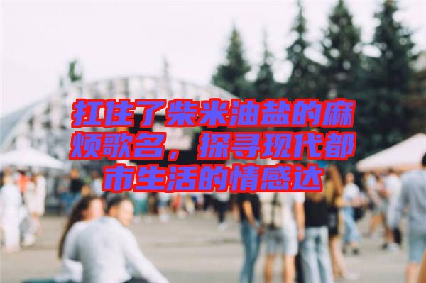 扛住了柴米油鹽的麻煩歌名，探尋現(xiàn)代都市生活的情感達