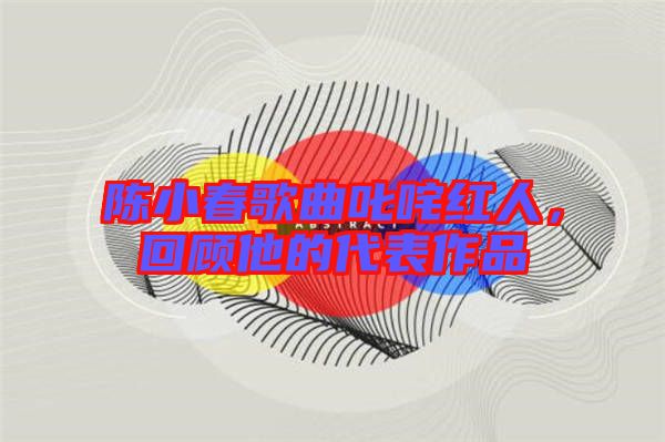 陳小春歌曲叱咤紅人，回顧他的代表作品