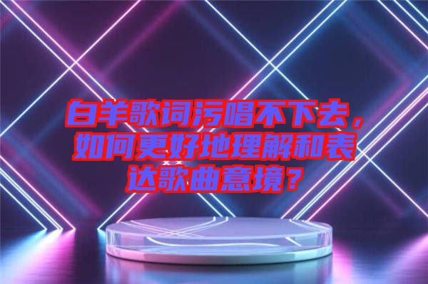 白羊歌詞污唱不下去，如何更好地理解和表達(dá)歌曲意境？