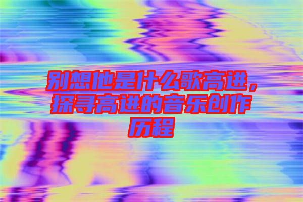 別想他是什么歌高進，探尋高進的音樂創(chuàng)作歷程