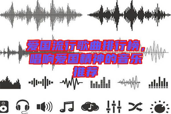 愛國流行歌曲排行榜，唱響愛國精神的音樂推薦