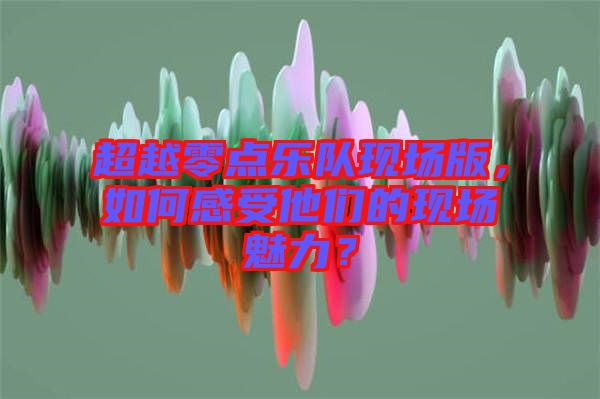 超越零點(diǎn)樂隊(duì)現(xiàn)場版，如何感受他們的現(xiàn)場魅力？