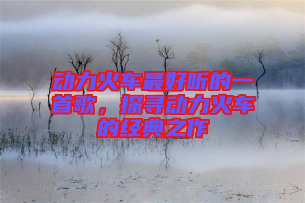 動力火車最好聽的一首歌，探尋動力火車的經(jīng)典之作