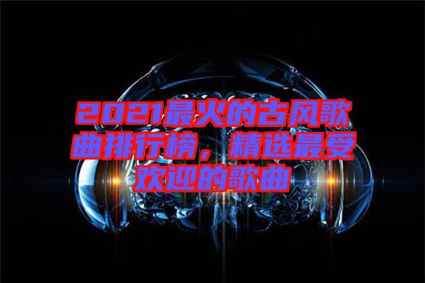 2021最火的古風(fēng)歌曲排行榜，精選最受歡迎的歌曲