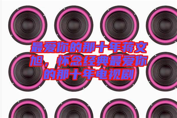 最愛(ài)你的那十年蔣文旭，懷念經(jīng)典最愛(ài)你的那十年電視劇
