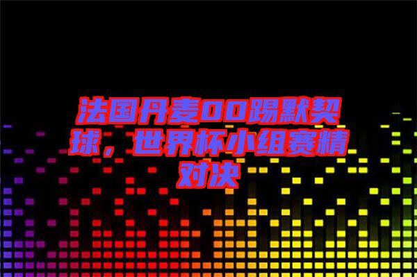 法國丹麥00踢默契球，世界杯小組賽精對(duì)決