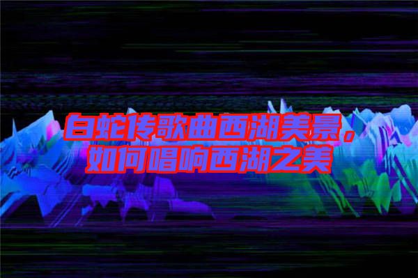 白蛇傳歌曲西湖美景，如何唱響西湖之美