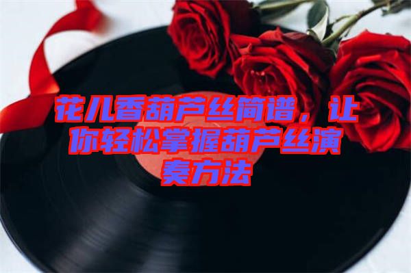 花兒香葫蘆絲簡譜，讓你輕松掌握葫蘆絲演奏方法