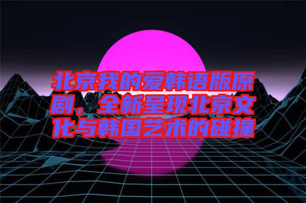 北京我的愛韓語版原劇，全新呈現(xiàn)北京文化與韓國藝術的碰撞