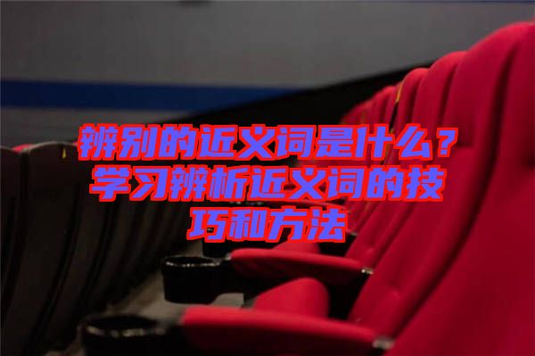 辨別的近義詞是什么？學(xué)習(xí)辨析近義詞的技巧和方法