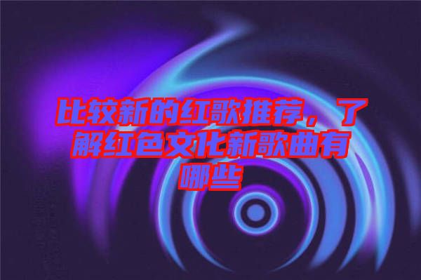 比較新的紅歌推薦，了解紅色文化新歌曲有哪些