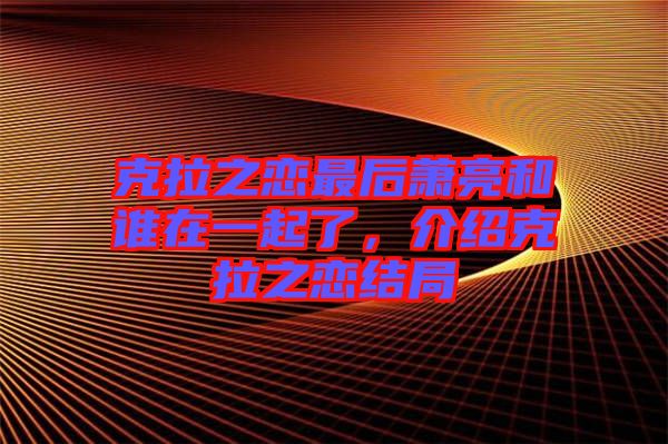 克拉之戀最后蕭亮和誰在一起了，介紹克拉之戀結(jié)局