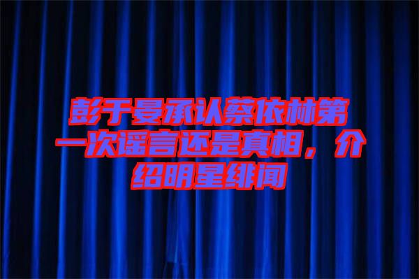 彭于晏承認蔡依林第一次謠言還是真相，介紹明星緋聞