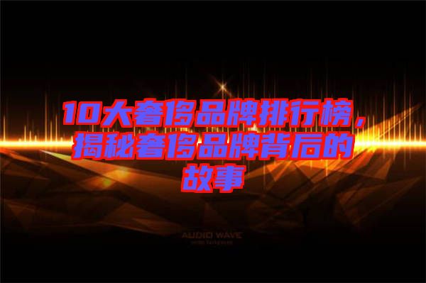 10大奢侈品牌排行榜，揭秘奢侈品牌背后的故事