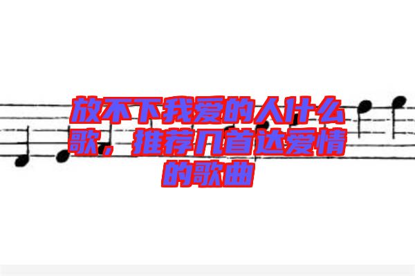 放不下我愛的人什么歌，推薦幾首達愛情的歌曲