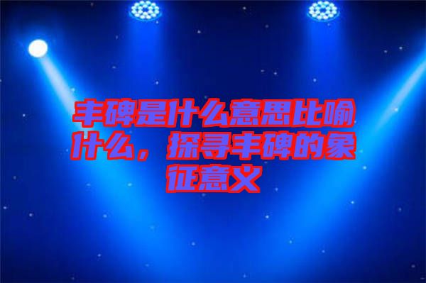 豐碑是什么意思比喻什么，探尋豐碑的象征意義