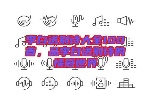 李白送別詩大全100首，品李白送別詩的情感世界