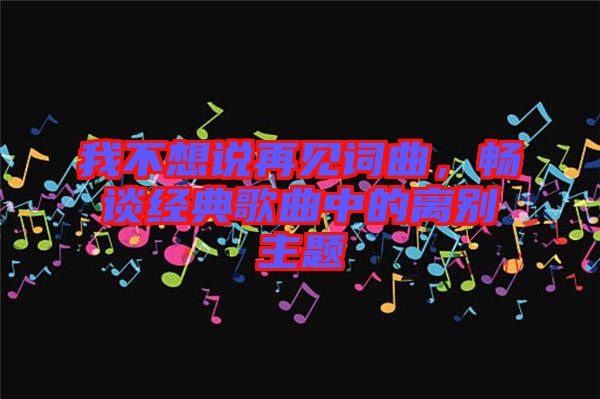 我不想說再見詞曲，暢談經典歌曲中的離別主題