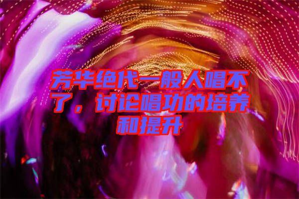 芳華絕代一般人唱不了，討論唱功的培養(yǎng)和提升