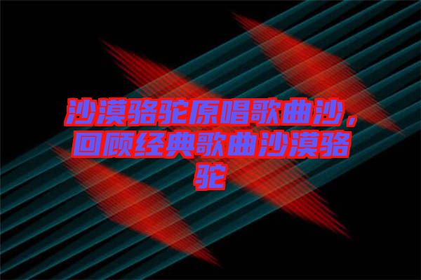 沙漠駱駝原唱歌曲沙，回顧經(jīng)典歌曲沙漠駱駝