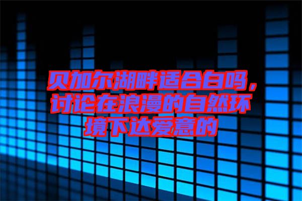 貝加爾湖畔適合白嗎，討論在浪漫的自然環(huán)境下達(dá)愛(ài)意的