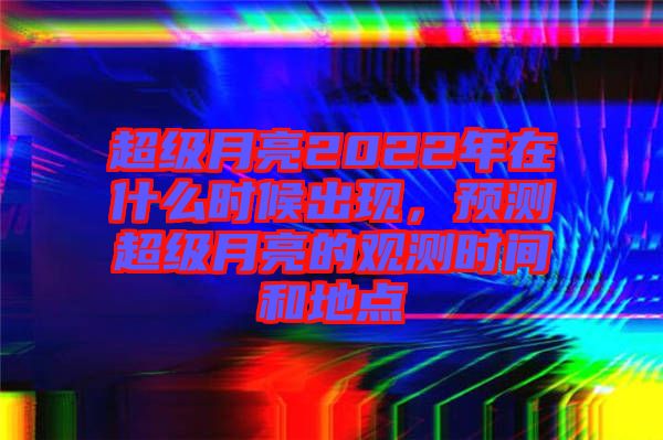超級(jí)月亮2022年在什么時(shí)候出現(xiàn)，預(yù)測(cè)超級(jí)月亮的觀測(cè)時(shí)間和地點(diǎn)