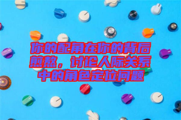 你的配角在你的背后煎熬，討論人際關系中的角色定位問題