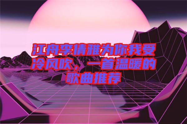江舟李倩雅為你我受冷風(fēng)吹，一首溫暖的歌曲推薦