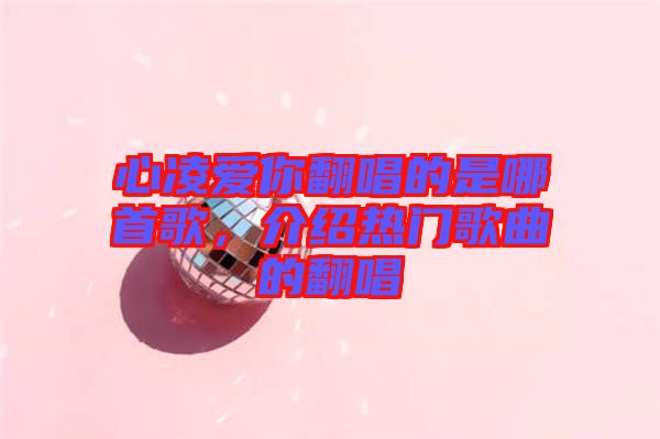 心凌愛(ài)你翻唱的是哪首歌，介紹熱門(mén)歌曲的翻唱