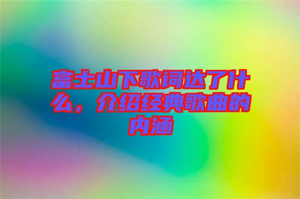 富士山下歌詞達(dá)了什么，介紹經(jīng)典歌曲的內(nèi)涵