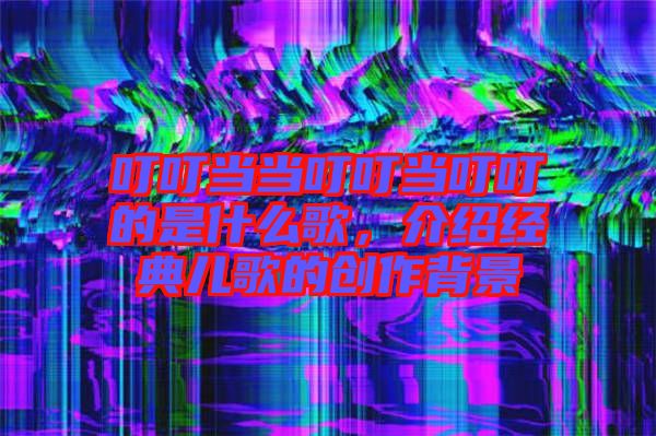 叮叮當當叮叮當叮叮的是什么歌，介紹經(jīng)典兒歌的創(chuàng)作背景