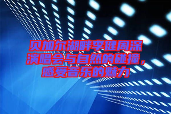 貝加爾湖畔李健周深演唱會與自然的碰撞，感受音樂的魅力