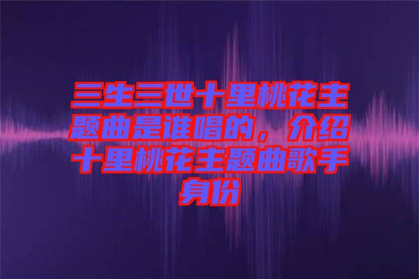 三生三世十里桃花主題曲是誰唱的，介紹十里桃花主題曲歌手身份